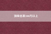 顶级名表1000万以上（世界顶级名表排名中有宝珀吗）