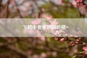 飞鹤中老年奶粉价格?中老年买什么样的价位奶粉好?